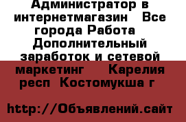 Администратор в интернетмагазин - Все города Работа » Дополнительный заработок и сетевой маркетинг   . Карелия респ.,Костомукша г.